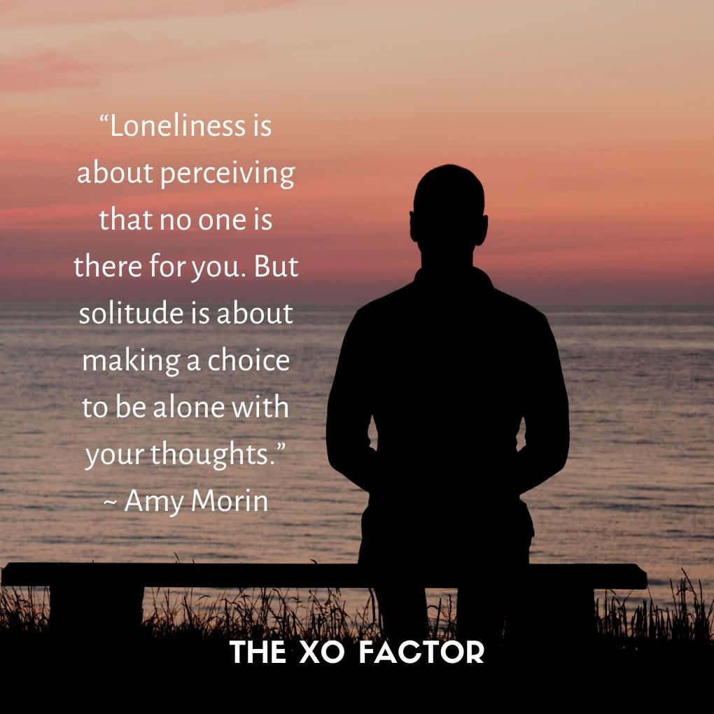 “Loneliness is about perceiving that no one is there for you. But solitude is about making a choice to be alone with your thoughts.” ~ Amy Morin