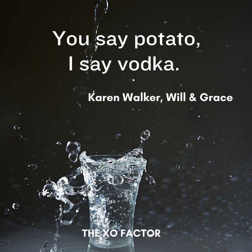 You say potato, I say vodka. —Karen Walker, Will & Grace