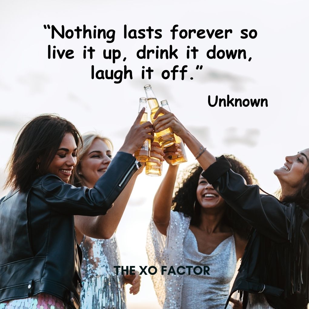 “Nothing lasts forever so live it up, drink it down, laugh it off.” — Unknown