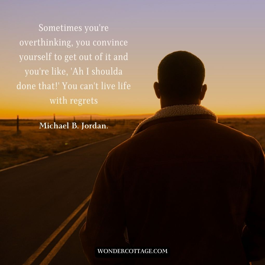 Sometimes you're overthinking, you convince yourself to get out of it and you're like, 'Ah I shoulda did that!' You can't live life with regrets.
Michael B. Jordan.