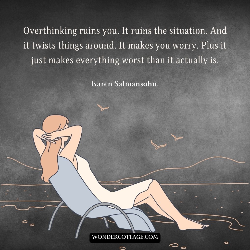 Overthinking ruins you. It ruins the situation. And it twists things around. It makes you worry. Plus it just makes everything worst than it actually is.
Karen Salmansohn.
