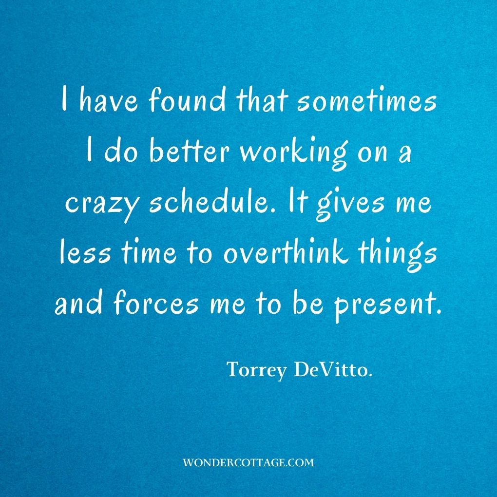 I have found that sometimes I do better working on a crazy schedule. It gives me less time to overthink things and forces me to be present.
Torrey DeVitto.