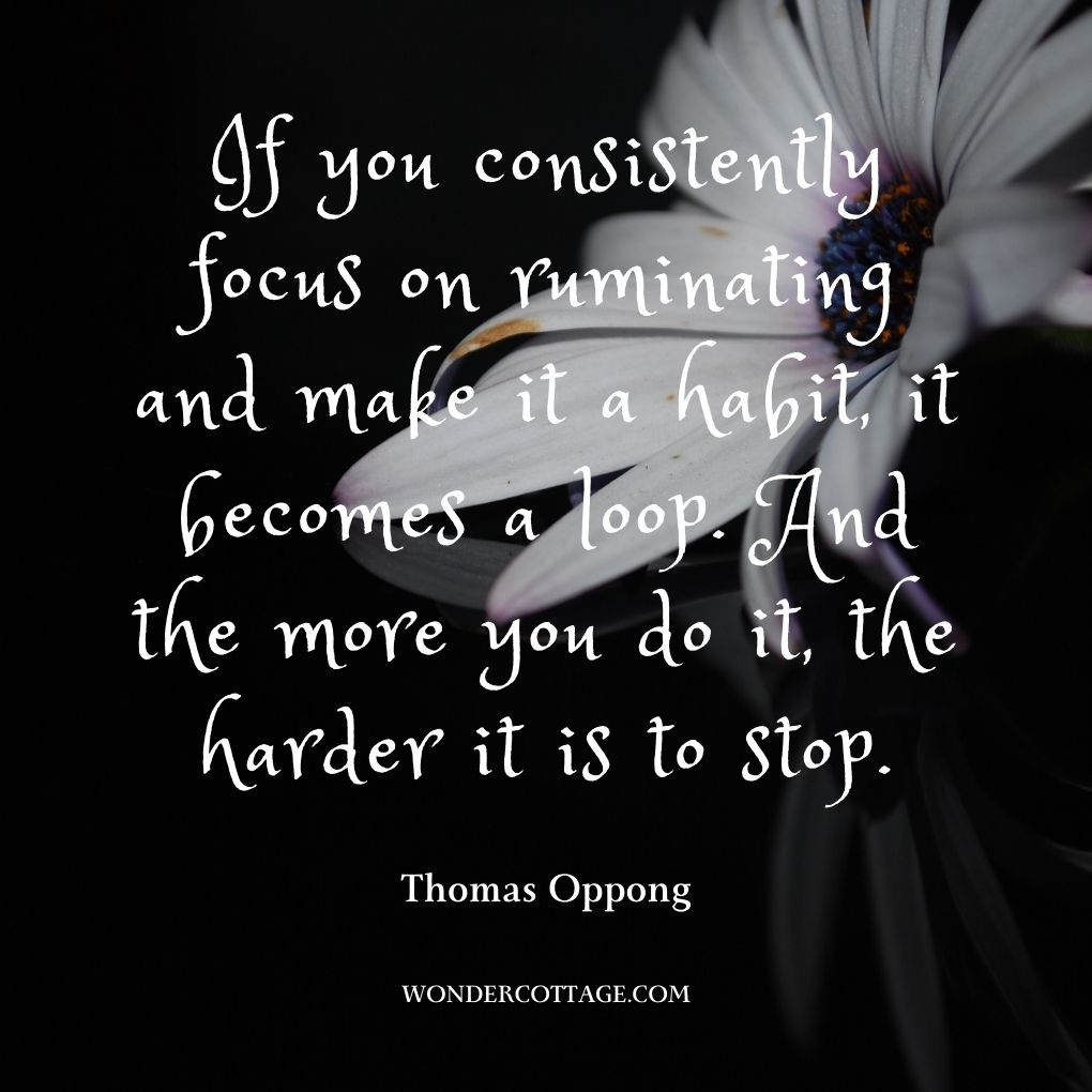 If you consistently focus on ruminating and make it a habit, it becomes a loop. And the more you do it, the harder it is to stop.
Thomas Oppong