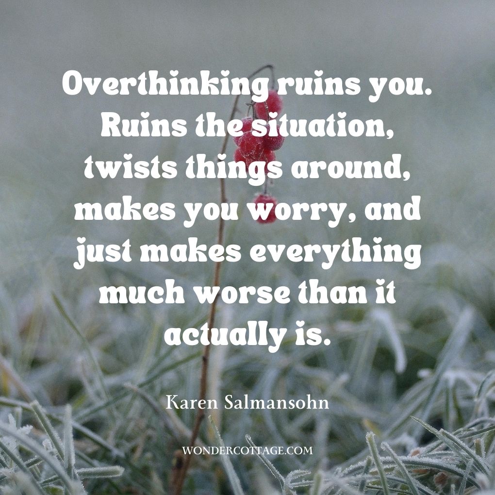 Overthinking ruins you. Ruins the situation, twists things around, makes you worry, and just makes everything much worse than it actually is.
Karen Salmansohn