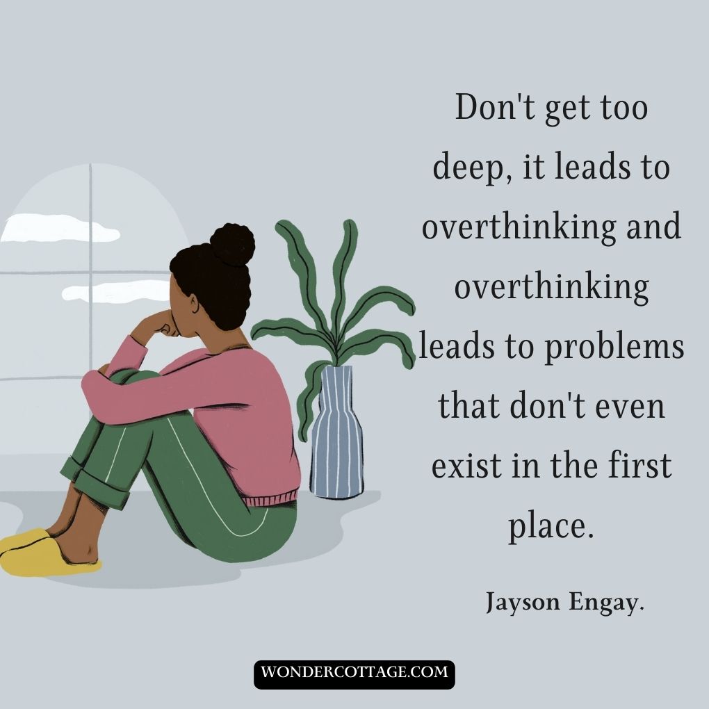 Don't get too deep, it leads to overthinking, and overthinking leads to problems that don't even exist in the first place.
Jayson Engay.