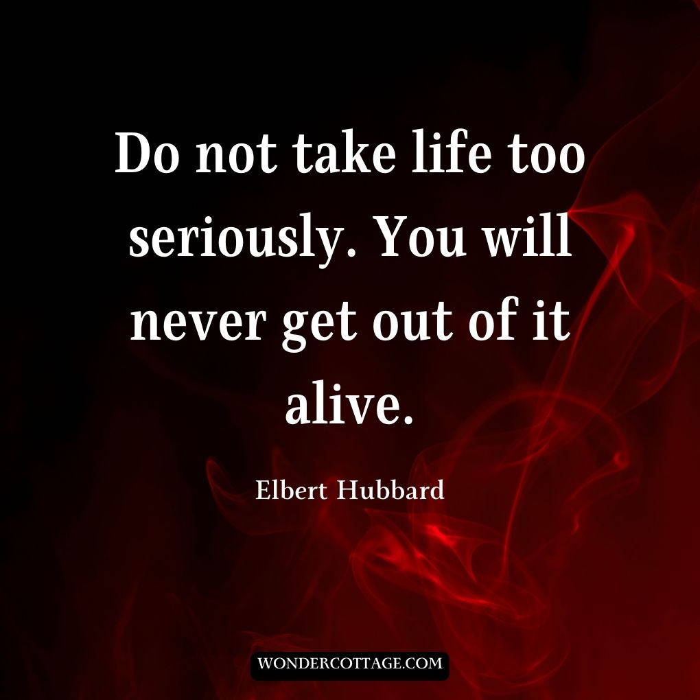 Do not take life too seriously. You will never get out of it alive.
Elbert Hubbard