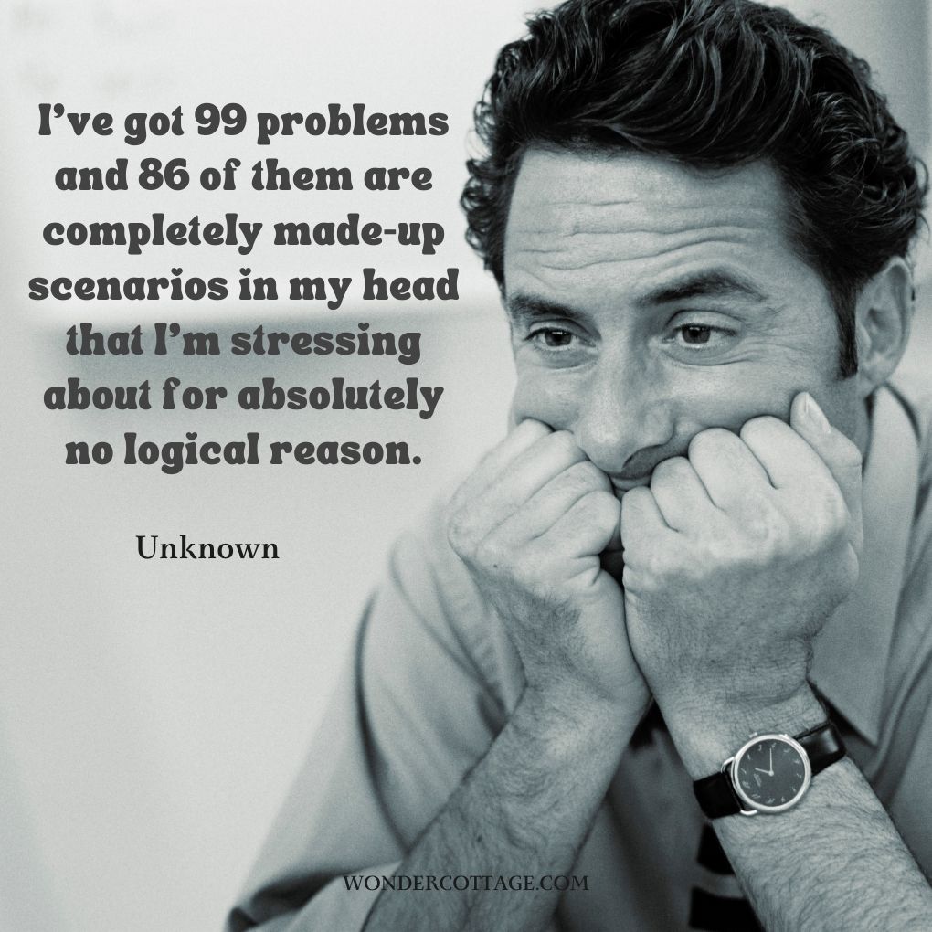 I’ve got 99 problems and 86 of them are completely made-up scenarios in my head that I’m stressing about for absolutely no logical reason.
Unknown