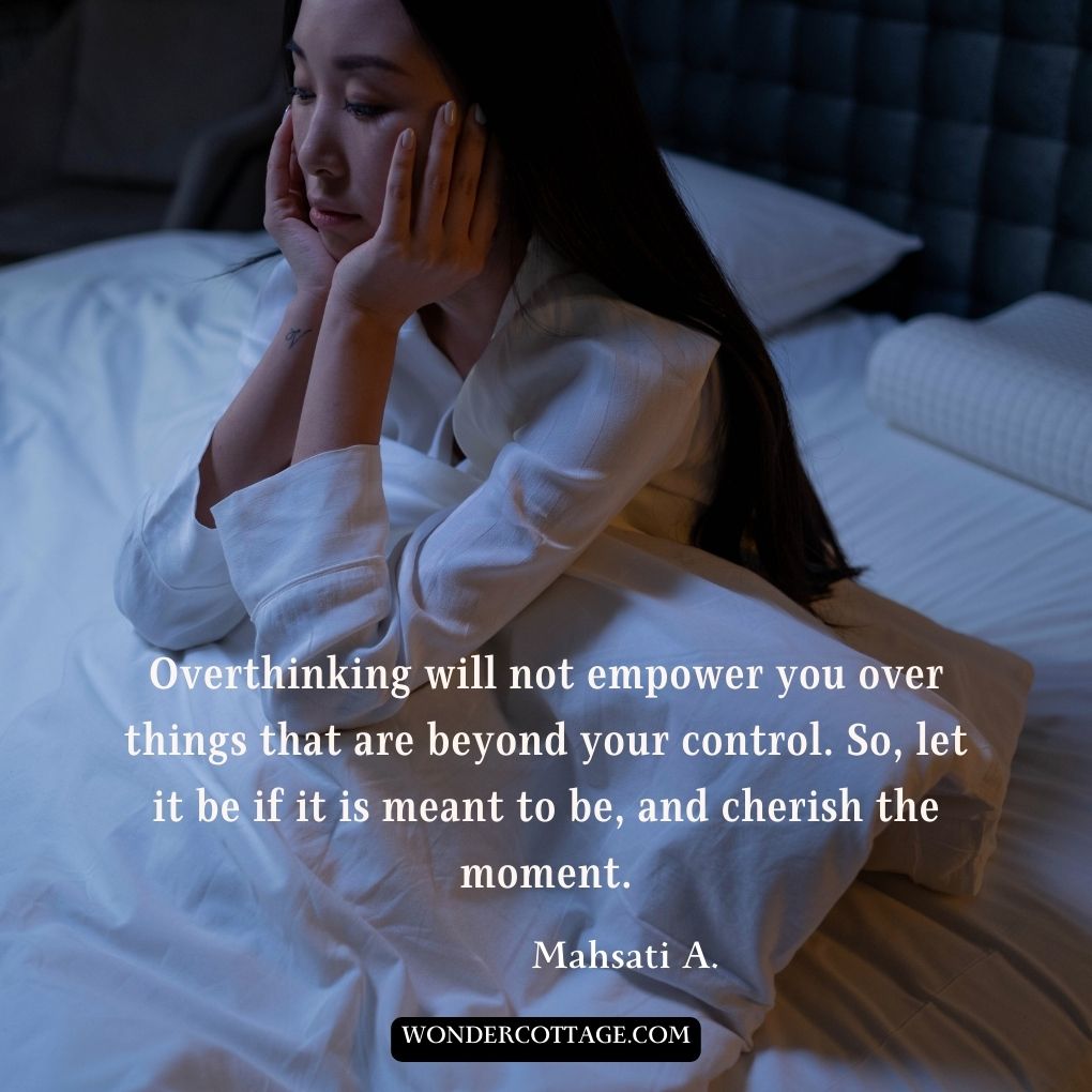 Overthinking will not empower you over things that are beyond your control. So, let it be if it is meant to be, and cherish the moment.
Mahsati A.