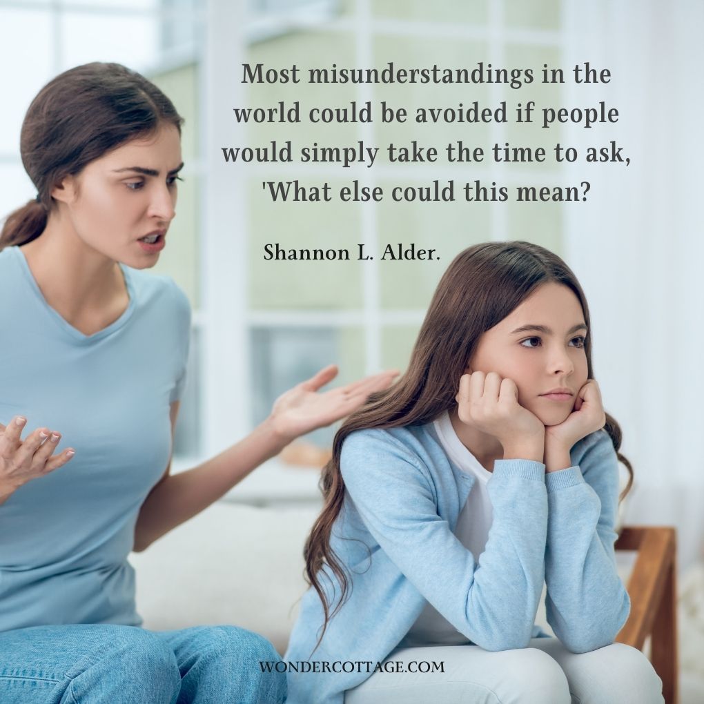 Most misunderstandings in the world could be avoided if people would simply take the time to ask, 'What else could this mean?
Shannon L. Alder.
