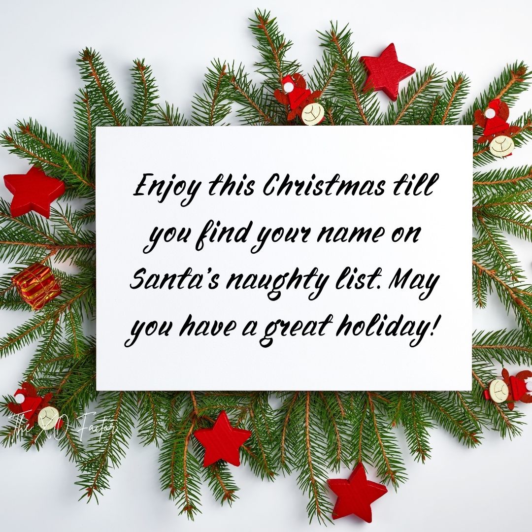 Enjoy this Christmas till you find your name on Santa’s naughty list. May you have a great holiday!